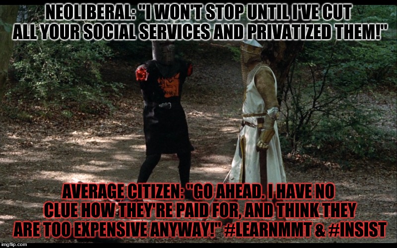 Holy Grail | NEOLIBERAL: "I WON'T STOP UNTIL I'VE CUT ALL YOUR SOCIAL SERVICES AND PRIVATIZED THEM!"; AVERAGE CITIZEN: "GO AHEAD. I HAVE NO CLUE HOW THEY'RE PAID FOR, AND THINK THEY ARE TOO EXPENSIVE ANYWAY!" #LEARNMMT & #INSIST | image tagged in monty python and the holy grail | made w/ Imgflip meme maker