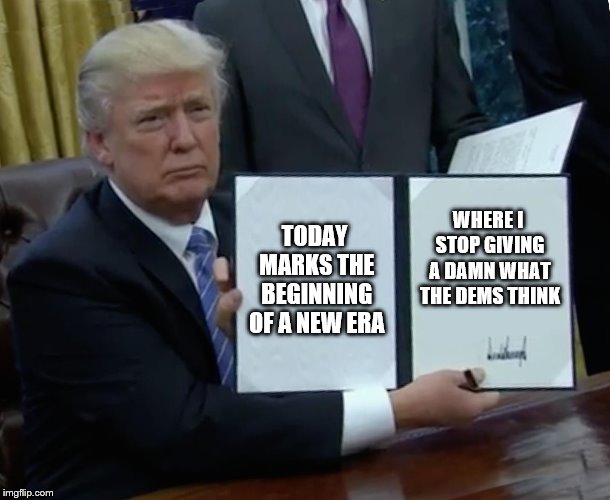 Trump Bill Signing Meme | TODAY MARKS THE BEGINNING OF A NEW ERA; WHERE I STOP GIVING A DAMN WHAT THE DEMS THINK | image tagged in memes,trump bill signing | made w/ Imgflip meme maker