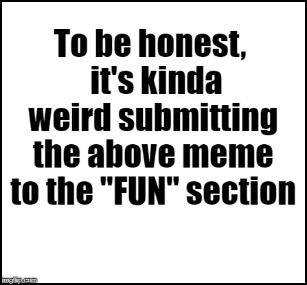 blank | To be honest,  it's kinda weird submitting the above meme to the "FUN" section | image tagged in blank | made w/ Imgflip meme maker