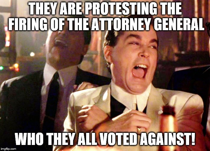 Ray Liotta Goodfellas | THEY ARE PROTESTING THE FIRING OF THE ATTORNEY GENERAL; WHO THEY ALL VOTED AGAINST! | image tagged in ray liotta goodfellas | made w/ Imgflip meme maker