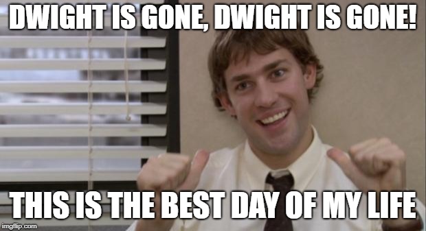 The Office Jim This Guy | DWIGHT IS GONE, DWIGHT IS GONE! THIS IS THE BEST DAY OF MY LIFE | image tagged in the office jim this guy | made w/ Imgflip meme maker