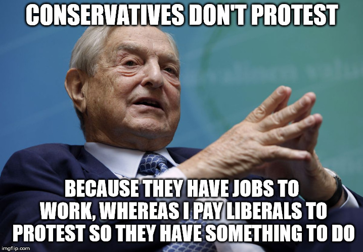 George Soros | CONSERVATIVES DON'T PROTEST BECAUSE THEY HAVE JOBS TO WORK, WHEREAS I PAY LIBERALS TO PROTEST SO THEY HAVE SOMETHING TO DO | image tagged in george soros | made w/ Imgflip meme maker