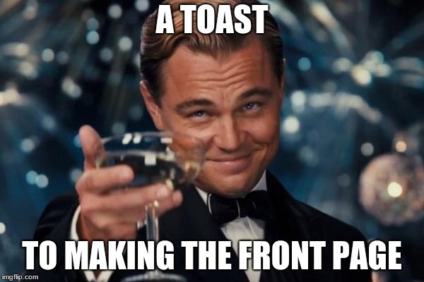 Leonardo Dicaprio Cheers Meme | A TOAST; TO MAKING THE FRONT PAGE | image tagged in memes,leonardo dicaprio cheers | made w/ Imgflip meme maker