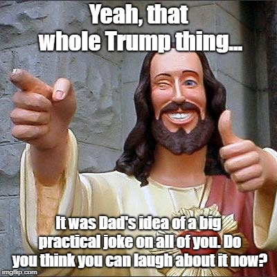 Sick Joke | Yeah, that whole Trump thing... It was Dad's idea of a big practical joke on all of you. Do you think you can laugh about it now? | image tagged in memes,buddy christ,trump,practical joke | made w/ Imgflip meme maker