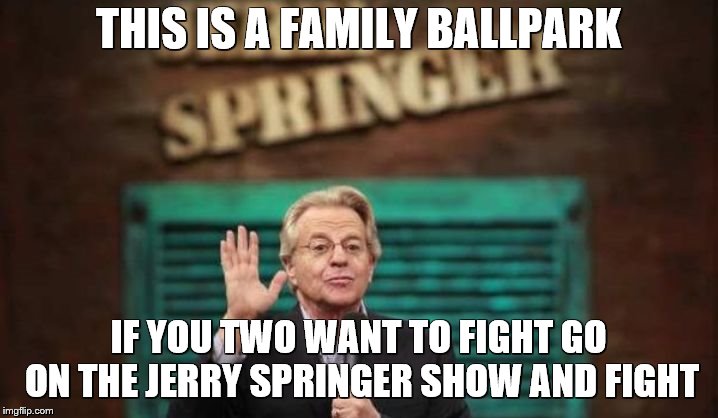 Jerry Springer | THIS IS A FAMILY BALLPARK; IF YOU TWO WANT TO FIGHT GO ON THE JERRY SPRINGER SHOW AND FIGHT | image tagged in jerry springer | made w/ Imgflip meme maker