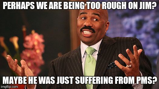 shrug | PERHAPS WE ARE BEING TOO ROUGH ON JIM? MAYBE HE WAS JUST SUFFERING FROM PMS? | image tagged in shrug | made w/ Imgflip meme maker