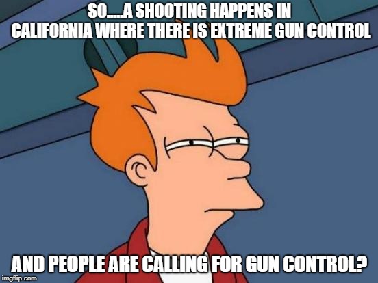 Futurama Fry Meme | SO.....A SHOOTING HAPPENS IN CALIFORNIA WHERE THERE IS EXTREME GUN CONTROL; AND PEOPLE ARE CALLING FOR GUN CONTROL? | image tagged in memes,futurama fry | made w/ Imgflip meme maker