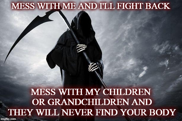 warning | MESS WITH ME AND I'LL FIGHT BACK; MESS WITH MY CHILDREN OR GRANDCHILDREN AND THEY WILL NEVER FIND YOUR BODY | image tagged in grim reaper,stupid people,ene,enemies | made w/ Imgflip meme maker