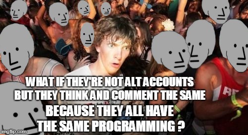 I agree, the same thoughts and speech being expressed doesn't mean they are alts. | WHAT IF THEY'RE NOT ALT ACCOUNTS BUT THEY THINK AND COMMENT THE SAME; BECAUSE THEY ALL HAVE THE SAME PROGRAMMING ? | image tagged in memes,sudden clarity clarence,npc,alt accounts,imgflip trolls | made w/ Imgflip meme maker