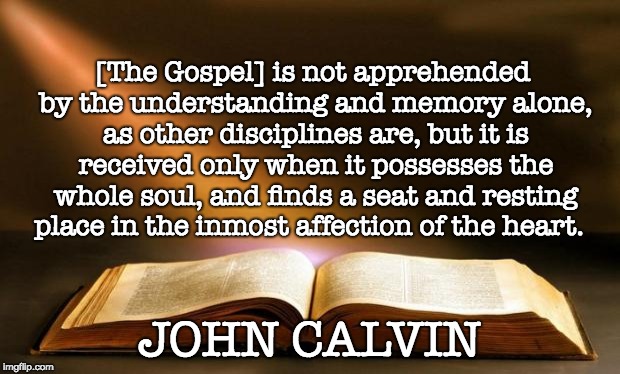 Bible  | [The Gospel] is not apprehended by the understanding and memory alone, as other disciplines are, but it is received only when it possesses the whole soul, and finds a seat and resting place in the inmost affection of the heart. JOHN CALVIN | image tagged in bible | made w/ Imgflip meme maker