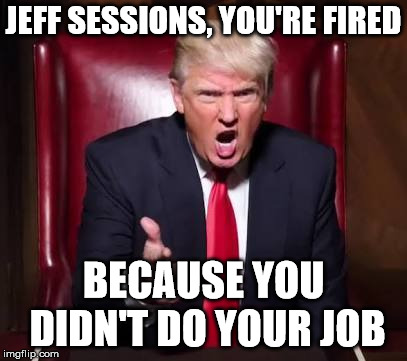 Donald trump fired | JEFF SESSIONS, YOU'RE FIRED BECAUSE YOU DIDN'T DO YOUR JOB | image tagged in donald trump fired | made w/ Imgflip meme maker
