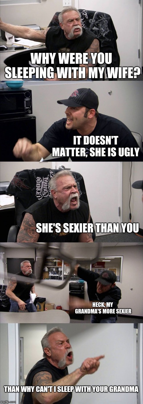 American Chopper Argument | WHY WERE YOU SLEEPING WITH MY WIFE? IT DOESN'T MATTER, SHE IS UGLY; SHE'S SEXIER THAN YOU; HECK, MY GRANDMA'S MORE SEXIER; THAN WHY CAN'T I SLEEP WITH YOUR GRANDMA | image tagged in memes,american chopper argument | made w/ Imgflip meme maker