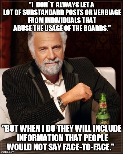 The Most Interesting Man In The World Meme | "I  DON`T  ALWAYS LET A LOT OF SUBSTANDARD POSTS OR VERBIAGE FROM INDIVIDUALS THAT ABUSE THE USAGE OF THE BOARDS." "BUT WHEN I DO THEY WILL  | image tagged in memes,the most interesting man in the world | made w/ Imgflip meme maker