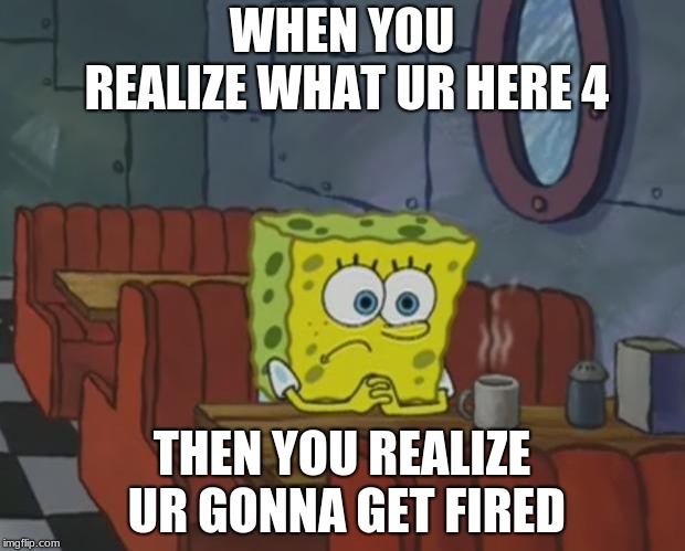 Spongebob Waiting | WHEN YOU REALIZE WHAT UR HERE 4; THEN YOU REALIZE UR GONNA GET FIRED | image tagged in spongebob waiting | made w/ Imgflip meme maker