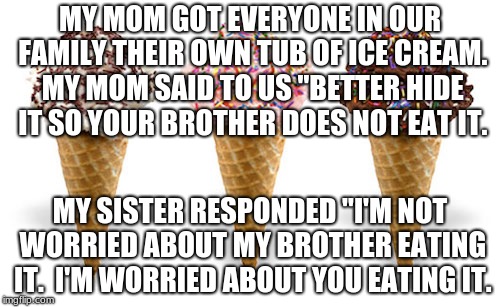 icecream | MY MOM GOT EVERYONE IN OUR FAMILY THEIR OWN TUB OF ICE CREAM. MY MOM SAID TO US "BETTER HIDE IT SO YOUR BROTHER DOES NOT EAT IT. MY SISTER RESPONDED "I'M NOT WORRIED ABOUT MY BROTHER EATING IT.  I'M WORRIED ABOUT YOU EATING IT. | image tagged in icecream | made w/ Imgflip meme maker