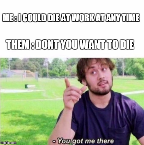 --Ah, You got me there. | ME : I COULD DIE AT WORK AT ANY TIME; THEM : DONT YOU WANT TO DIE | image tagged in --ah you got me there. | made w/ Imgflip meme maker