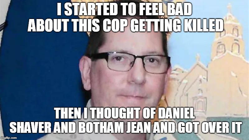 HAha | I STARTED TO FEEL BAD ABOUT THIS COP GETTING KILLED; THEN I THOUGHT OF DANIEL SHAVER AND BOTHAM JEAN AND GOT OVER IT | image tagged in cops | made w/ Imgflip meme maker