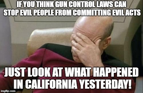 *sigh* Some people never learn... | IF YOU THINK GUN CONTROL LAWS CAN STOP EVIL PEOPLE FROM COMMITTING EVIL ACTS; JUST LOOK AT WHAT HAPPENED IN CALIFORNIA YESTERDAY! | image tagged in memes,captain picard facepalm,liberals,politics,gun control,shootings | made w/ Imgflip meme maker