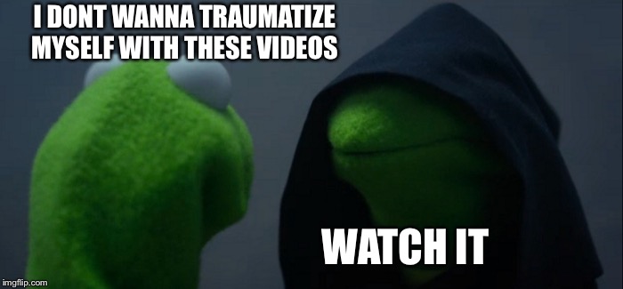 Evil Kermit Meme | I DONT WANNA TRAUMATIZE MYSELF WITH THESE VIDEOS; WATCH IT | image tagged in memes,evil kermit | made w/ Imgflip meme maker