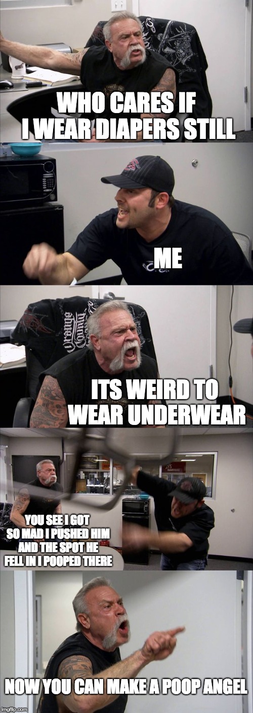 American Chopper Argument | WHO CARES IF I WEAR DIAPERS STILL; ME; ITS WEIRD TO WEAR UNDERWEAR; YOU SEE I GOT SO MAD I PUSHED HIM AND THE SPOT HE FELL IN I POOPED THERE; NOW YOU CAN MAKE A POOP ANGEL | image tagged in memes,american chopper argument | made w/ Imgflip meme maker