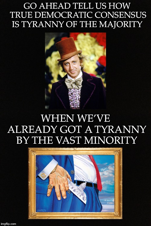 GO AHEAD TELL US HOW TRUE DEMOCRATIC CONSENSUS IS TYRANNY OF THE MAJORITY; WHEN WE’VE ALREADY GOT A TYRANNY BY THE VAST MINORITY | image tagged in tyranny,majority,minority,consensus,direct democracy,true democracy | made w/ Imgflip meme maker