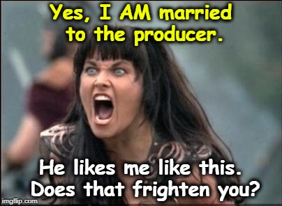 Angry Xena | Yes, I AM married to the producer. He likes me like this. Does that frighten you? | image tagged in angry xena,lucy lawless,fear | made w/ Imgflip meme maker