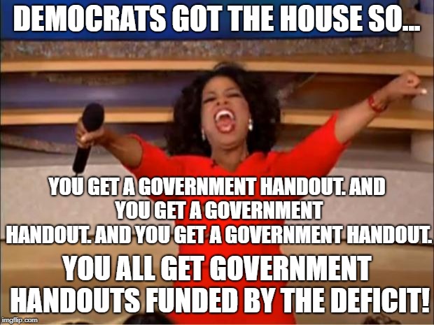 Democrats got the house, so... | DEMOCRATS GOT THE HOUSE SO... YOU GET A GOVERNMENT HANDOUT.
AND YOU GET A GOVERNMENT HANDOUT.
AND YOU GET A GOVERNMENT HANDOUT. YOU ALL GET GOVERNMENT HANDOUTS FUNDED BY THE DEFICIT! | image tagged in memes,oprah you get a,election 2018 | made w/ Imgflip meme maker