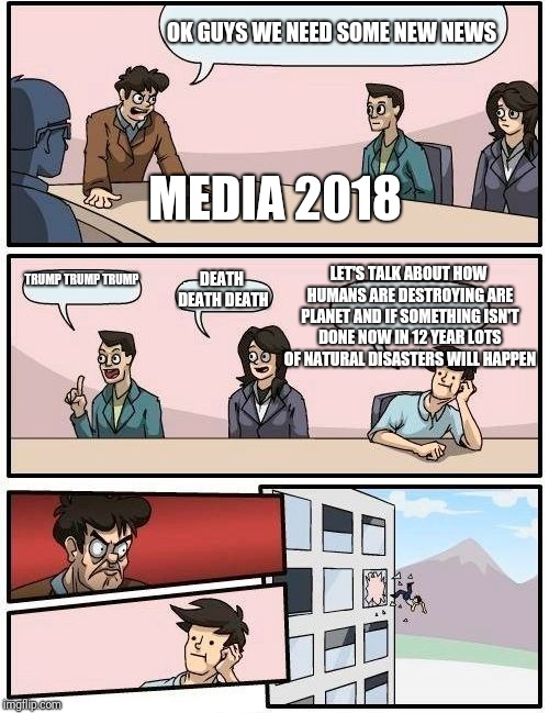 Boardroom Meeting Suggestion Meme | OK GUYS WE NEED SOME NEW NEWS; MEDIA 2018; LET'S TALK ABOUT HOW HUMANS ARE DESTROYING ARE PLANET AND IF SOMETHING ISN'T DONE NOW IN 12 YEAR LOTS OF NATURAL DISASTERS WILL HAPPEN; TRUMP TRUMP TRUMP; DEATH DEATH DEATH | image tagged in memes,boardroom meeting suggestion | made w/ Imgflip meme maker