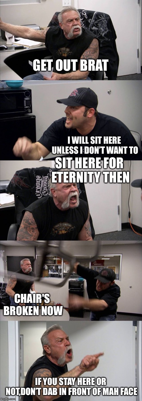 American Chopper Argument | GET OUT BRAT; I WILL SIT HERE UNLESS I DON’T WANT TO; SIT HERE FOR ETERNITY THEN; CHAIR'S BROKEN NOW; IF YOU STAY HERE OR NOT,DON’T DAB IN FRONT OF MAH FACE | image tagged in memes,american chopper argument | made w/ Imgflip meme maker