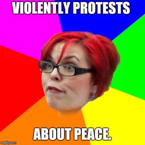 Liberal Logic | VIOLENTLY PROTESTS; ABOUT PEACE. | image tagged in angry feminist,logical,nameless2016 | made w/ Imgflip meme maker