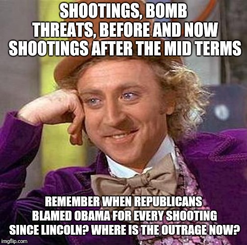 Creepy Condescending Wonka | SHOOTINGS, BOMB THREATS, BEFORE AND NOW SHOOTINGS AFTER THE MID TERMS; REMEMBER WHEN REPUBLICANS BLAMED OBAMA FOR EVERY SHOOTING SINCE LINCOLN? WHERE IS THE OUTRAGE NOW? | image tagged in memes,creepy condescending wonka | made w/ Imgflip meme maker