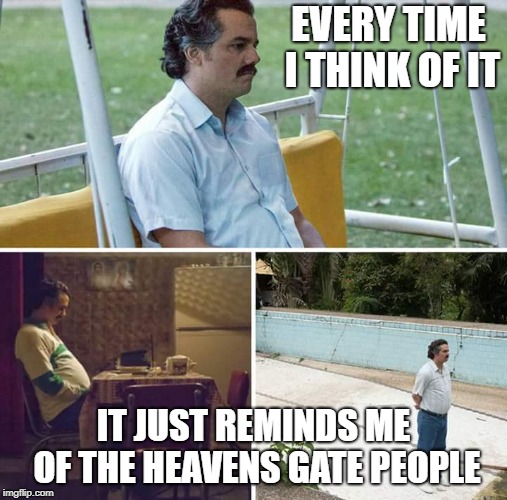 Sad Pablo Escobar Meme | EVERY TIME I THINK OF IT IT JUST REMINDS ME OF THE HEAVENS GATE PEOPLE | image tagged in sad pablo escobar | made w/ Imgflip meme maker
