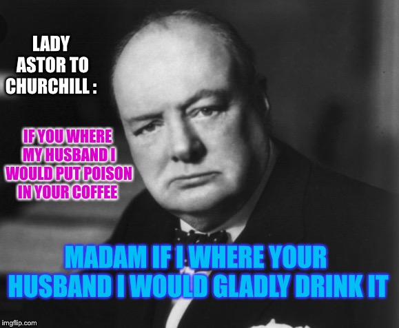 Another real life ‘BURN’ from Winston Churchill. | LADY ASTOR TO CHURCHILL :; IF YOU WHERE MY HUSBAND I WOULD PUT POISON IN YOUR COFFEE; MADAM IF I WHERE YOUR HUSBAND I WOULD GLADLY DRINK IT | image tagged in winston churchill,funny quotes,legend | made w/ Imgflip meme maker