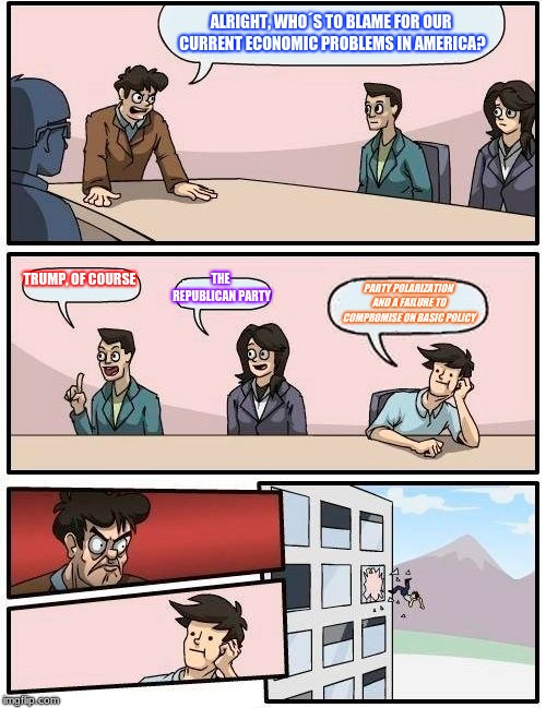 Boardroom Meeting Suggestion | ALRIGHT, WHO´S TO BLAME FOR OUR CURRENT ECONOMIC PROBLEMS IN AMERICA? TRUMP, OF COURSE; THE REPUBLICAN PARTY; PARTY POLARIZATION AND A FAILURE TO COMPROMISE ON BASIC POLICY | image tagged in memes,boardroom meeting suggestion | made w/ Imgflip meme maker