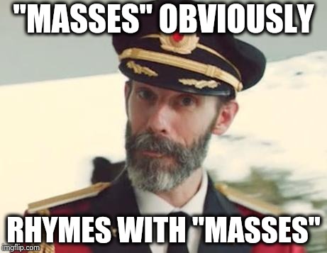 More brilliant song lyrics from Black Sabbath | "MASSES" OBVIOUSLY; RHYMES WITH "MASSES" | image tagged in captain obvious,classic rock,heavy metal,black sabbath,rhymes,sean connery of coursh | made w/ Imgflip meme maker