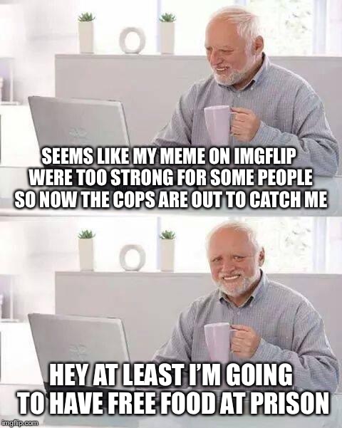 Hide the Pain Harold | SEEMS LIKE MY MEME ON IMGFLIP WERE TOO STRONG FOR SOME PEOPLE SO NOW THE COPS ARE OUT TO CATCH ME; HEY AT LEAST I’M GOING TO HAVE FREE FOOD AT PRISON | image tagged in memes,hide the pain harold | made w/ Imgflip meme maker