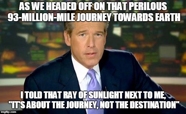 Brian Williams Was There Meme | AS WE HEADED OFF ON THAT PERILOUS 93-MILLION-MILE JOURNEY TOWARDS EARTH I TOLD THAT RAY OF SUNLIGHT NEXT TO ME, "IT'S ABOUT THE JOURNEY, NOT | image tagged in memes,brian williams was there | made w/ Imgflip meme maker