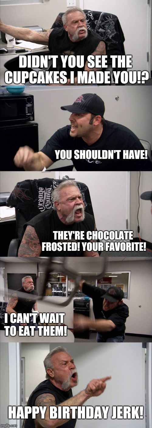 American Chopper Argument | DIDN'T YOU SEE THE CUPCAKES I MADE YOU!? YOU SHOULDN'T HAVE! THEY'RE CHOCOLATE FROSTED! YOUR FAVORITE! I CAN'T WAIT TO EAT THEM! HAPPY BIRTHDAY JERK! | image tagged in memes,american chopper argument | made w/ Imgflip meme maker