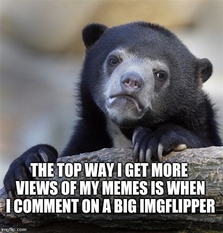 We all know this  | THE TOP WAY I GET MORE VIEWS OF MY MEMES IS WHEN I COMMENT ON A BIG IMGFLIPPER | image tagged in memes,confession bear,back in the shelf week | made w/ Imgflip meme maker