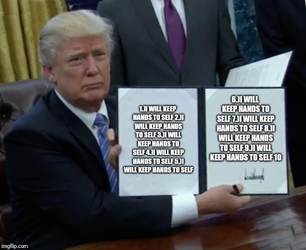 Trump Bill Signing | 1.)I WILL KEEP HANDS TO SELF
2.)I WILL KEEP HANDS TO SELF
3.)I WILL KEEP HANDS TO SELF
4.)I WILL KEEP HANDS TO SELF
5.)I WILL KEEP HANDS TO SELF; 6.)I WILL KEEP HANDS TO SELF
7.)I WILL KEEP HANDS TO SELF
8.)I WILL KEEP HANDS TO SELF
9.)I WILL KEEP HANDS TO SELF
10.)I WILL KEEP HANDS TO SELF | image tagged in memes,trump bill signing | made w/ Imgflip meme maker