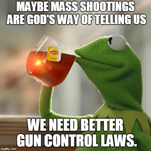 The answer to our prayers. So obvious. | MAYBE MASS SHOOTINGS ARE GOD'S WAY OF TELLING US; WE NEED BETTER GUN CONTROL LAWS. | image tagged in memes,but thats none of my business,kermit the frog | made w/ Imgflip meme maker
