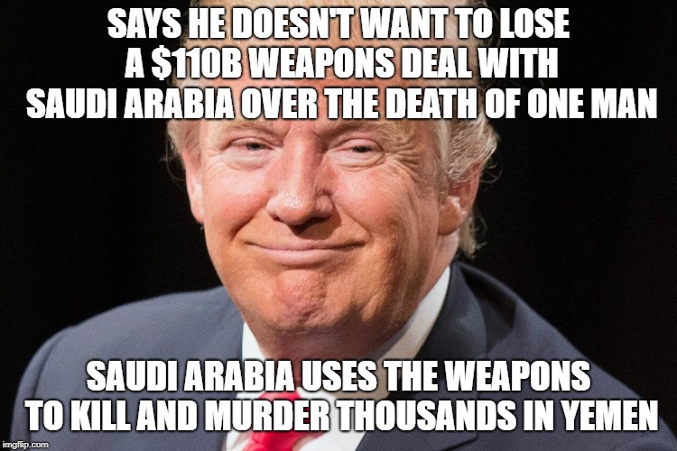 trump Double Standard | SAYS HE DOESN'T WANT TO LOSE A $110B WEAPONS DEAL WITH SAUDI ARABIA OVER THE DEATH OF ONE MAN; SAUDI ARABIA USES THE WEAPONS TO KILL AND MURDER THOUSANDS IN YEMEN | image tagged in president donald trump,weapons,double standard,murder,freedom of the press,saudi arabia | made w/ Imgflip meme maker
