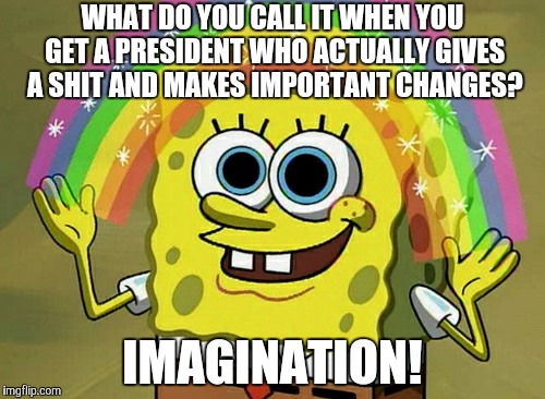 Something that a lot of us might agree on. | WHAT DO YOU CALL IT WHEN YOU GET A PRESIDENT WHO ACTUALLY GIVES A SHIT AND MAKES IMPORTANT CHANGES? IMAGINATION! | image tagged in memes,imagination spongebob,president,important,imagination | made w/ Imgflip meme maker