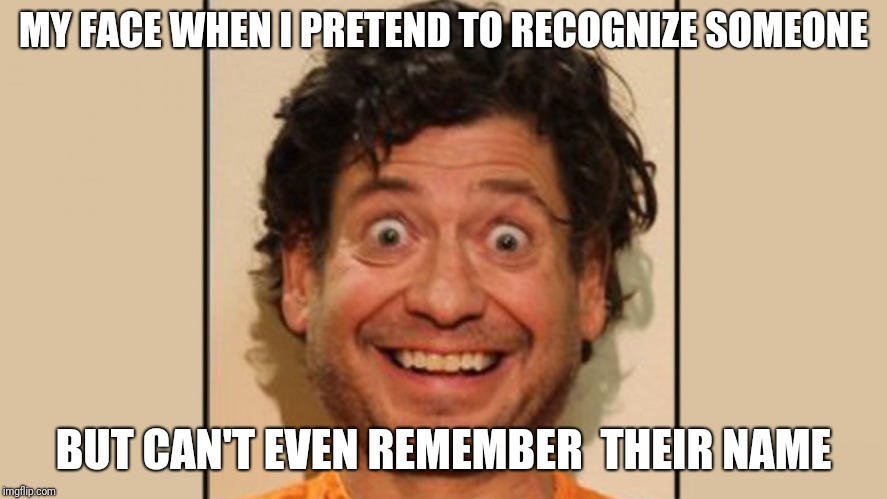 MY FACE WHEN I PRETEND TO RECOGNIZE SOMEONE; BUT CAN'T EVEN REMEMBER  THEIR NAME | image tagged in crazy liberals | made w/ Imgflip meme maker
