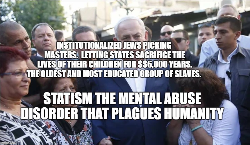 Bibi Melech Israel | INSTITUTIONALIZED JEWS PICKING MASTERS.  LETTING STATES SACRIFICE THE LIVES OF THEIR CHILDREN FOR $$6,000 YEARS. THE OLDEST AND MOST EDUCATED GROUP OF SLAVES. STATISM THE MENTAL ABUSE DISORDER THAT PLAGUES HUMANITY | image tagged in bibi melech israel | made w/ Imgflip meme maker