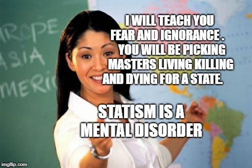 Unhelpful High School Teacher | I WILL TEACH YOU FEAR AND IGNORANCE . 
   YOU WILL BE PICKING MASTERS LIVING KILLING AND DYING FOR A STATE. STATISM IS A MENTAL DISORDER | image tagged in memes,unhelpful high school teacher | made w/ Imgflip meme maker