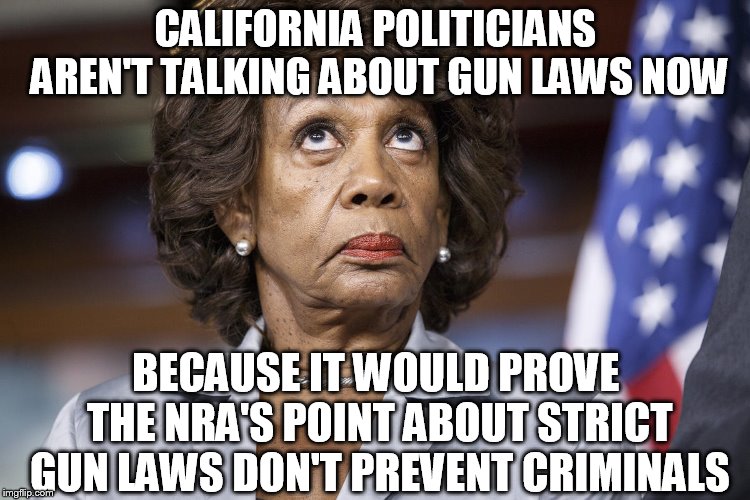 Maxine Water Korea | CALIFORNIA POLITICIANS AREN'T TALKING ABOUT GUN LAWS NOW; BECAUSE IT WOULD PROVE THE NRA'S POINT ABOUT STRICT GUN LAWS DON'T PREVENT CRIMINALS | image tagged in maxine water korea | made w/ Imgflip meme maker