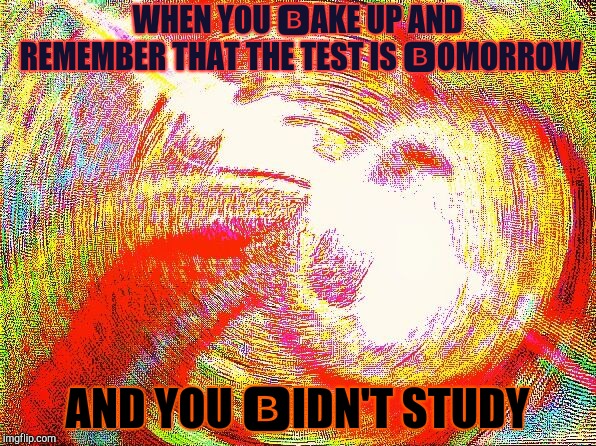 Deep fried hell | WHEN YOU 🅱AKE UP AND REMEMBER THAT THE TEST IS 🅱OMORROW; AND YOU 🅱IDN'T STUDY | image tagged in deep fried hell | made w/ Imgflip meme maker