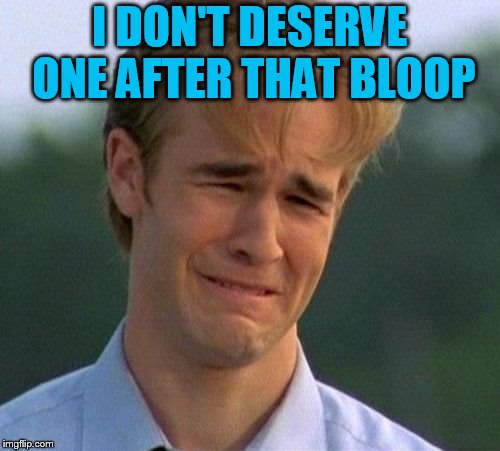 1990s First World Problems Meme | I DON'T DESERVE ONE AFTER THAT BLOOP | image tagged in memes,1990s first world problems | made w/ Imgflip meme maker