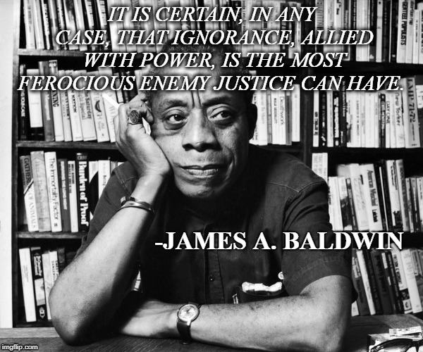 It is certain, in any case, that ignorance, allied with power, is the most ferocious enemy justice can have. James A. Baldwin | IT IS CERTAIN, IN ANY CASE, THAT IGNORANCE, ALLIED WITH POWER, IS THE MOST FEROCIOUS ENEMY JUSTICE CAN HAVE. -JAMES A. BALDWIN | image tagged in james baldwin,justice | made w/ Imgflip meme maker